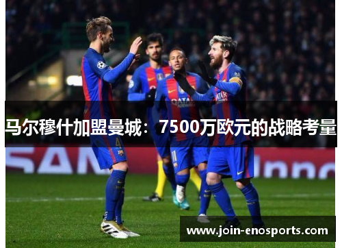 马尔穆什加盟曼城：7500万欧元的战略考量