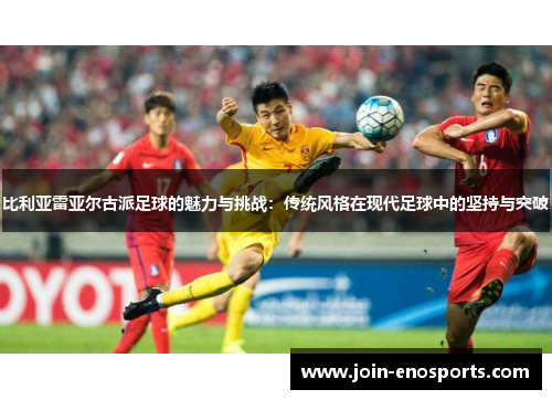比利亚雷亚尔古派足球的魅力与挑战：传统风格在现代足球中的坚持与突破