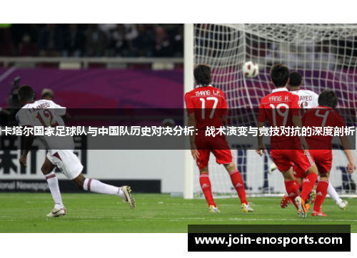 卡塔尔国家足球队与中国队历史对决分析:战术演变与竞技对抗的深度剖析 卡塔尔国家足球队与中国队历史对决分析:战术演变与竞技对抗的深度剖析